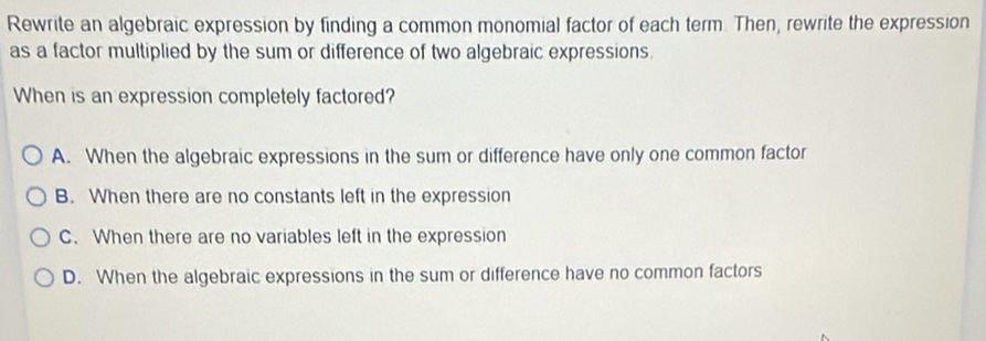 Rewrite an algebraic expression by finding a common monomial factor of each term. Then, rewrite the expression
as a factor multiplied by the sum or difference of two algebraic expressions.
When is an expression completely factored?
A. When the algebraic expressions in the sum or difference have only one common factor
B. When there are no constants left in the expression
C. When there are no variables left in the expression
D. When the algebraic expressions in the sum or difference have no common factors