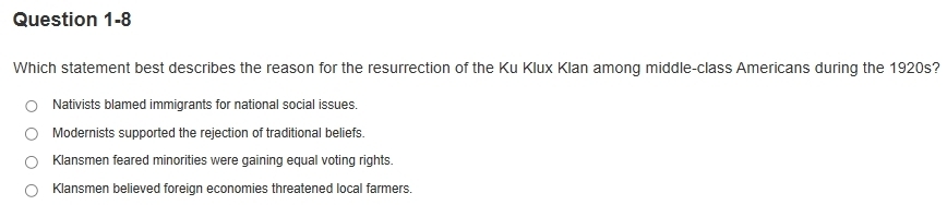 Which statement best describes the reason for the resurrection of the Ku Klux Klan among middle-class Americans during the 1920s?
Nativists blamed immigrants for national social issues.
Modernists supported the rejection of traditional beliefs.
Klansmen feared minorities were gaining equal voting rights.
Klansmen believed foreign economies threatened local farmers.