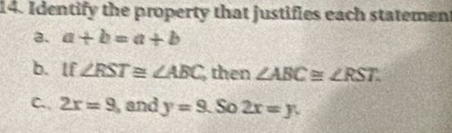 Identify the property that justifies each statemen 
a. a+b=a+b
b. lf ∠ RST≌ ∠ ABC then ∠ ABC≌ ∠ RST. 
C. 2x=9 , and y=9. So 2x=y.