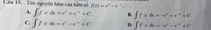 Cầu 15. Tìm nguyên hàm của hàm số f(x)=e^x-e^(-x).
A. ∈t fxdx=e^x+e^(-x)+C.
B. ∈t fxdx=-e^x+e^(-x)+C.
C. ∈t fxdx=e^x-e^(-x)+C.
D. ∈t fxdx=-e^y-e^(-z)+C.