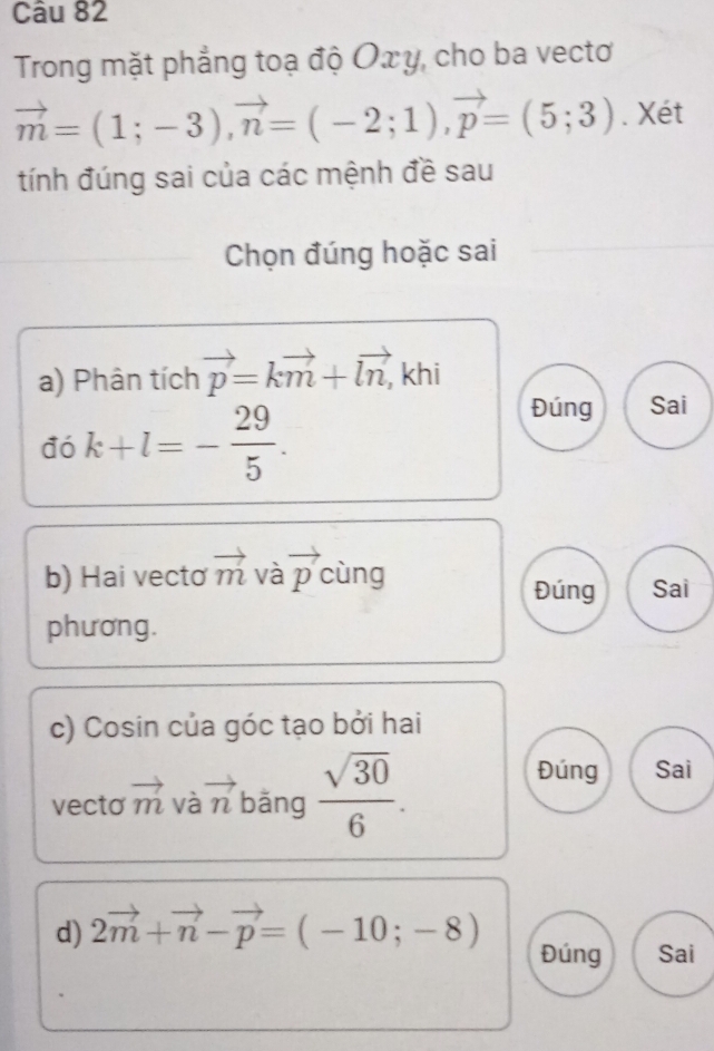 Trong mặt phẳng toạ độ Οx y, cho ba vectơ
vector m=(1;-3), vector n=(-2;1), vector p=(5;3). Xét 
tính đúng sai của các mệnh đề sau 
Chọn đúng hoặc sai 
a) Phân tích vector p=kvector m+vector ln, khi 
đó k+l=- 29/5 . 
Đúng Sai 
b) Hai vecto vector m và vector p cùng Sai 
Đúng 
phương. 
c) Cosin của góc tạo bởi hai 
vecto vector m và vector n bǎng  sqrt(30)/6 . 
Đúng Sai 
d) 2vector m+vector n-vector p=(-10;-8) Đúng Sai