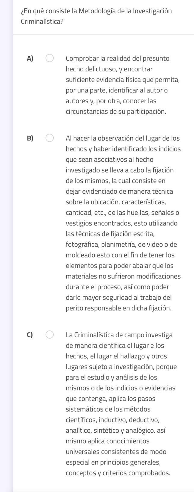 ¿En qué consiste la Metodología de la Investigación
Criminalística?
A) Comprobar la realidad del presunto
hecho delictuoso, y encontrar
suficiente evidencia física que permita,
por una parte, identificar al autor o
autores y, por otra, conocer las
circunstancias de su participación.
B) Al hacer la observación del lugar de los
hechos y haber identificado los indicios
que sean asociativos al hecho
investigado se lleva a cabo la fijación
de los mismos, la cual consiste en
dejar evidenciado de manera técnica
sobre la ubicación, características,
cantidad, etc., de las huellas, señales o
vestigios encontrados, esto utilizando
las técnicas de fijación escrita,
fotográfica, planimetría, de video o de
moldeado esto con el fin de tener los
elementos para poder abalar que los
materiales no sufrieron modificaciones
durante el proceso, así como poder
darle mayor seguridad al trabajo del
perito responsable en dicha fijación.
C) La Criminalística de campo investiga
de manera científica el lugar e los
hechos, el lugar el hallazgo y otros
lugares sujeto a investigación, porque
para el estudio y análisis de los
mismos o de los indicios o evidencias
que contenga, aplica los pasos
sistemáticos de los métodos
científicos, inductivo, deductivo,
analítico, sintético y analógico. así
mismo aplica conocimientos
universales consistentes de modo
especial en principios generales,
conceptos y criterios comprobados.