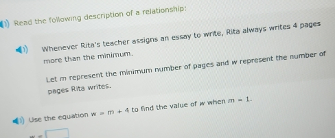 Read the following description of a relationship: 
Whenever Rita's teacher assigns an essay to write, Rita always writes 4 pages 
more than the minimum. 
Let m represent the minimum number of pages and w represent the number of 
pages Rita writes. 
) Use the equation w=m+4 to find the value of w when m=1.
w=□