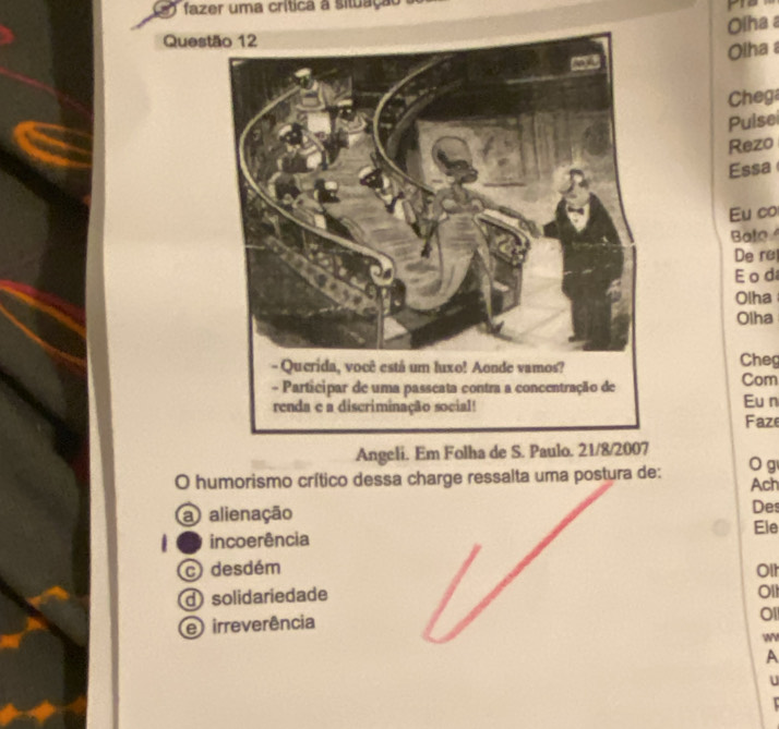 Le 1 fazer uma crítica a situação 
Olha 
Quest
Olha 
Chega
Puise
Rezo
Essa
Eu co
Bate
De re
E o d
Olha
Olha
Cheg
Com
Eu n Faze
Angeli. Em Folha de S. Paulo. 21/8/2007
O humorismo crítico dessa charge ressalta uma postura de: O g Ach
a alienação Des
Ele
incoerência
c desdém Olt
d solidariedade
Ol1
e irreverência
0l
A
U