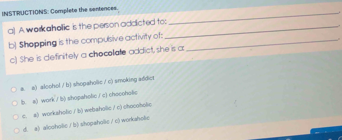 INSTRUCTIONS: Complete the sentences._
.
a) A workaholic is the person addicted to:_
.
b) Shopping is the compulsive activity of:_
.
c) She is definitely a chocollate addict, she is a:
a. a) alcohol / b) shopaholic / c) smoking addict
b. a) work / b) shopaholic / c) chocoholic
c. a) workaholic / b) webaholic / c) chocoholic
d. a) alcoholic / b) shopaholic / c) workaholic