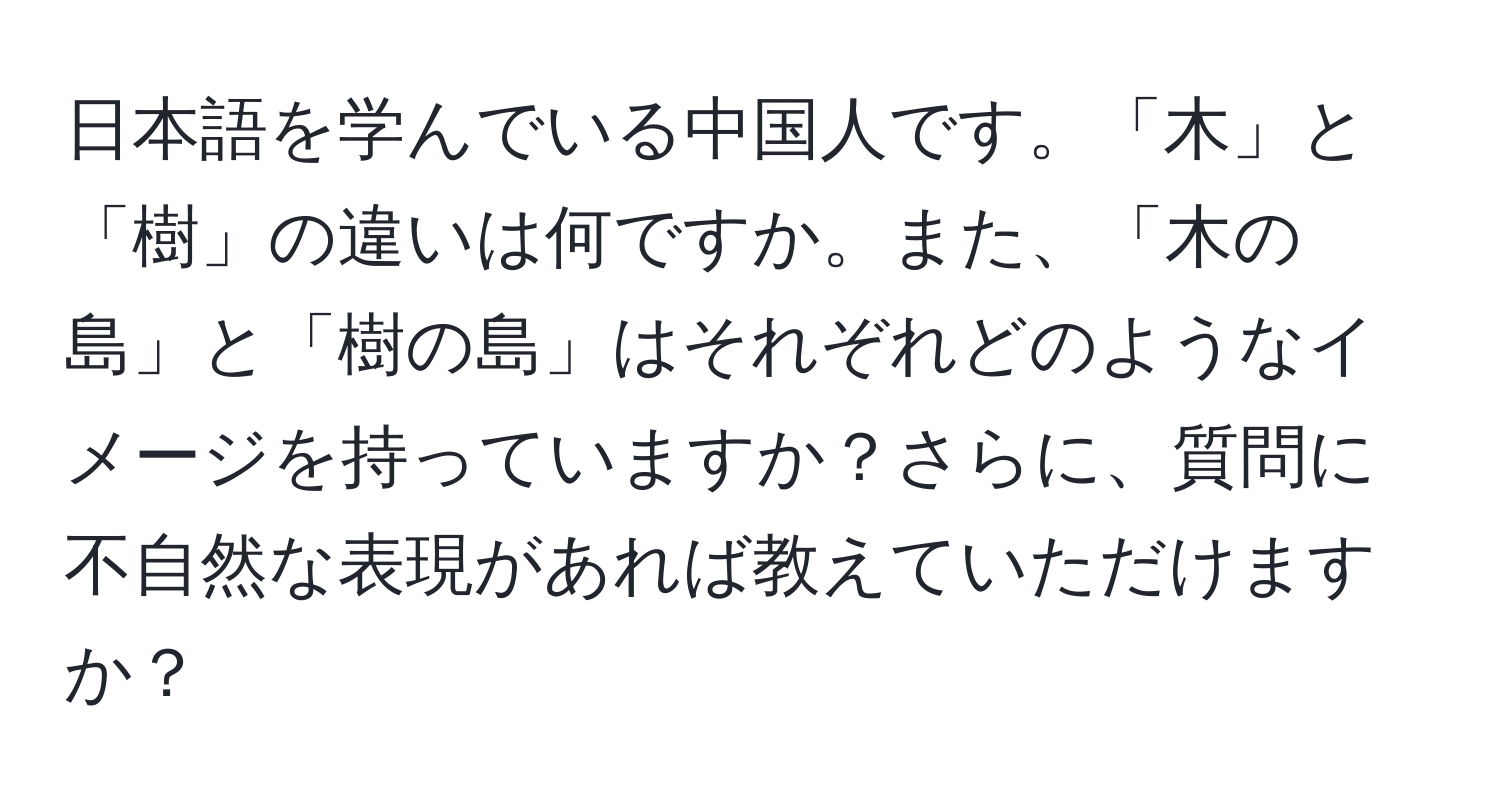 日本語を学んでいる中国人です。「木」と「樹」の違いは何ですか。また、「木の島」と「樹の島」はそれぞれどのようなイメージを持っていますか？さらに、質問に不自然な表現があれば教えていただけますか？