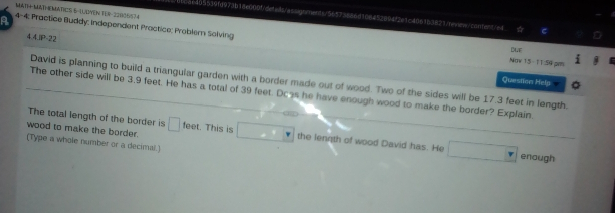 MATH-MATHEMATICS 5-LUDYEN TER-22805574 
105539fd973b18e000f/details/assignments/56573886d108452894f2e1c4061b3821/review/content/e4 
a 4-4: Practice Buddy: Independent Practice; Problem Solving 
4.4.IP-22 
DUE 
Nov 15 - 11:59 pm 
Question Help 
David is planning to build a triangular garden with a border made out of wood. Two of the sides will be 17.3 feet in length. 
The other side will be 3.9 feet. He has a total of 39 feet. Does he have enough wood to make the border? Explain. 
The total length of the border is □ feet. This is □ the lennth of wood David has. He □
wood to make the border. 
(Type a whole number or a decimal.) 
enough