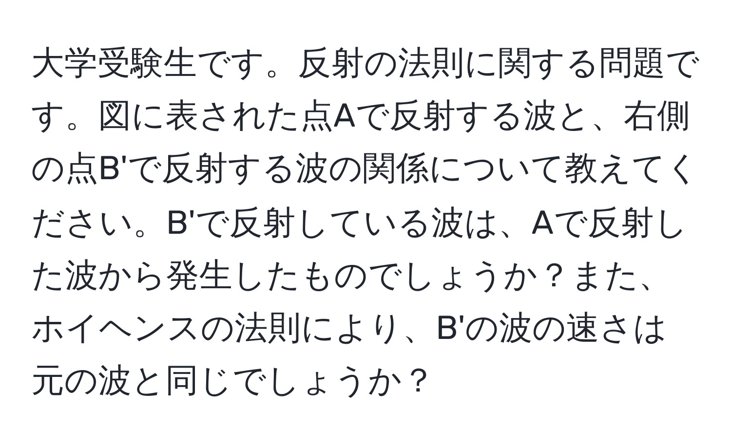 大学受験生です。反射の法則に関する問題です。図に表された点Aで反射する波と、右側の点B'で反射する波の関係について教えてください。B'で反射している波は、Aで反射した波から発生したものでしょうか？また、ホイヘンスの法則により、B'の波の速さは元の波と同じでしょうか？