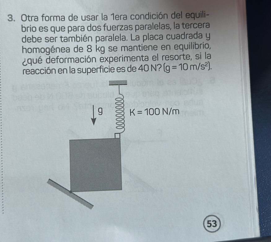 Otra forma de usar la 1era condición del equili-
brio es que para dos fuerzas paralelas, la tercera
debe ser también paralela. La placa cuadrada y
homogénea de 8 kg se mantiene en equilibrio,
¿qué deformación experimenta el resorte, si la
reacción en la superficie es de 40 N? (g=10m/s^2).
53