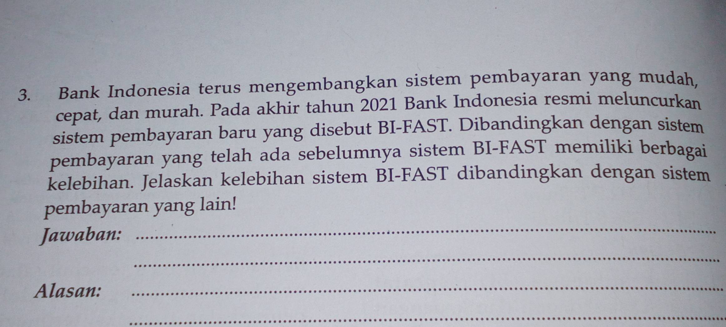 Bank Indonesia terus mengembangkan sistem pembayaran yang mudah, 
cepat, dan murah. Pada akhir tahun 2021 Bank Indonesia resmi meluncurkan 
sistem pembayaran baru yang disebut BI-FAST. Dibandingkan dengan sistem 
pembayaran yang telah ada sebelumnya sistem BI-FAST memiliki berbagai 
kelebihan. Jelaskan kelebihan sistem BI-FAST dibandingkan dengan sistem 
_ 
pembayaran yang lain! 
Jawaban: 
_ 
Alasan:_ 
_