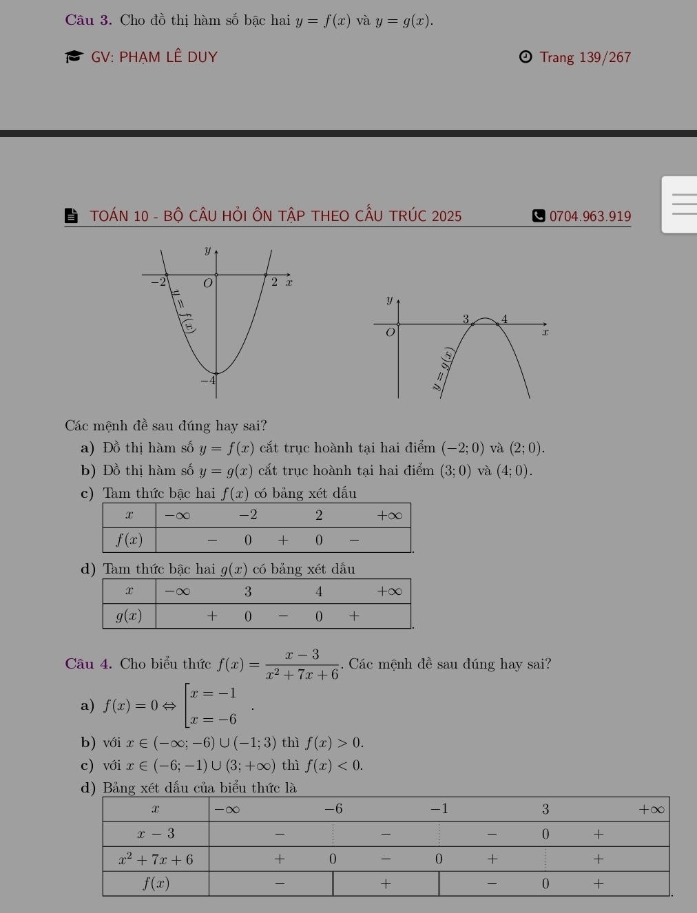 Cho đồ thị hàm số bậc hai y=f(x) và y=g(x).
GV: PHẠM LÊ DUY Đ Trang 139/267
TOÁN 10 - Bộ CÂU HỏI ÔN TậP THEO CẤU TRÚC 2025 0704.963.919
Các mệnh đề sau đúng hay sai?
a) Đồ thị hàm số y=f(x) cắt trục hoành tại hai điểm (-2;0) và (2;0).
b) Đồ thị hàm số y=g(x) cắt trục hoành tại hai điểm (3;0) và (4;0).
c) Tam thức bậc hai f(x) có bảng xét dấu
d) Tam thức bậc hai g(x) có bảng xét dầu
Câu 4. Cho biểu thức f(x)= (x-3)/x^2+7x+6  Các mệnh đề sau đúng hay sai?
a) f(x)=0Leftrightarrow beginbmatrix x=-1 x=-6endarray.
b) với x∈ (-∈fty ;-6)∪ (-1;3) thì f(x)>0.
c) với x∈ (-6;-1)∪ (3;+∈fty ) thì f(x)<0.
d) Bảng xét dấu của biểu thức là