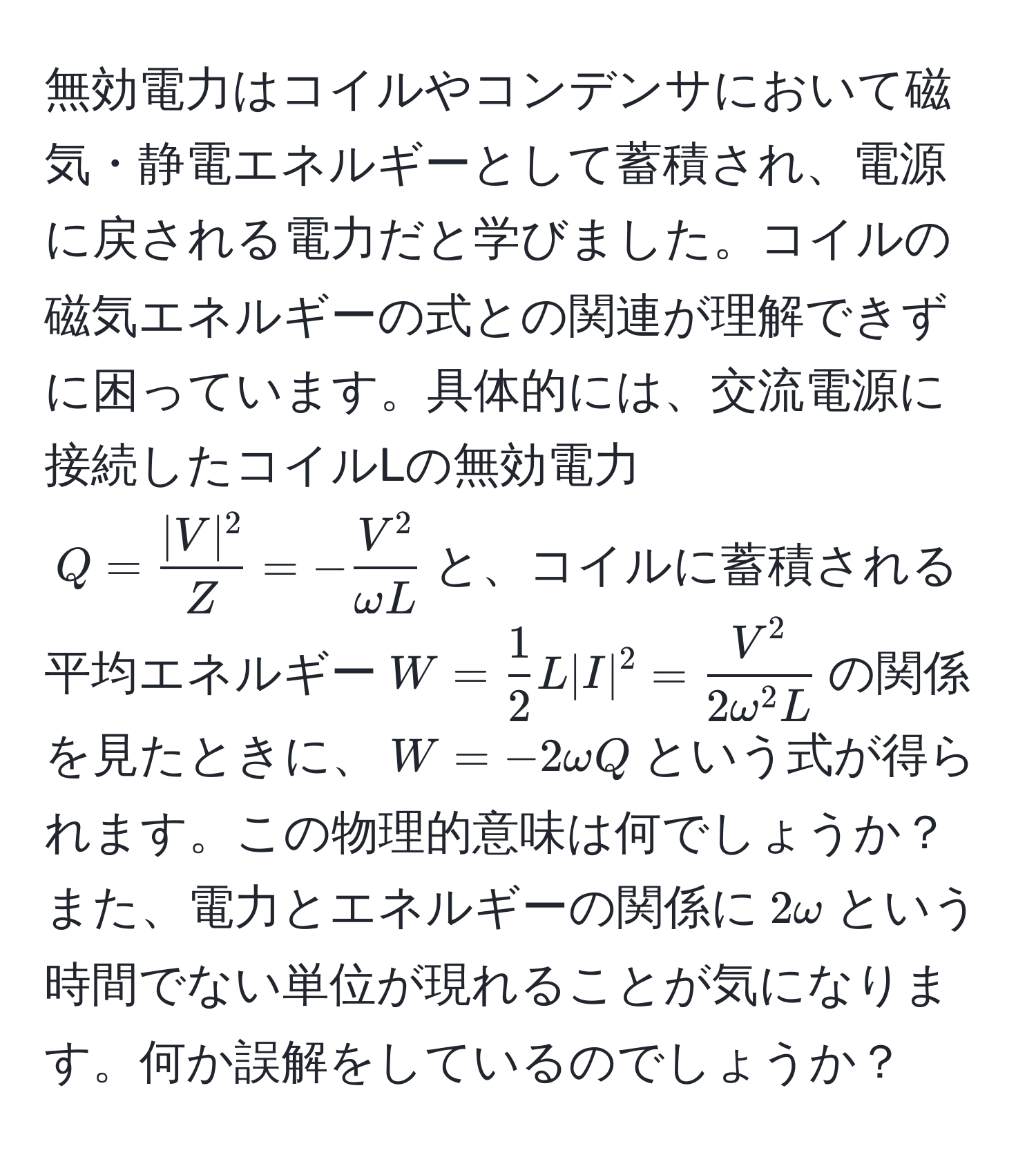 無効電力はコイルやコンデンサにおいて磁気・静電エネルギーとして蓄積され、電源に戻される電力だと学びました。コイルの磁気エネルギーの式との関連が理解できずに困っています。具体的には、交流電源に接続したコイルLの無効電力$Q =  |V|^2/Z  = -fracV^2omega L$と、コイルに蓄積される平均エネルギー$W =  1/2  L |I|^2 = fracV^22omega^(2 L)$の関係を見たときに、$W = -2omega Q$という式が得られます。この物理的意味は何でしょうか？また、電力とエネルギーの関係に$2omega$という時間でない単位が現れることが気になります。何か誤解をしているのでしょうか？