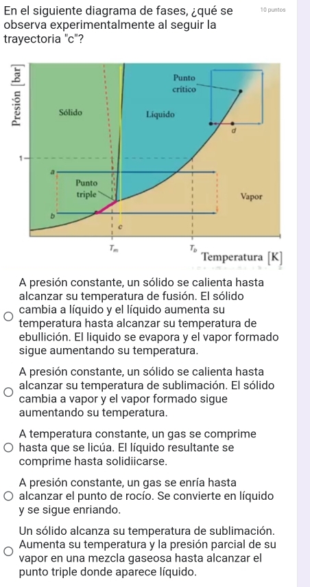 En el siguiente diagrama de fases, ¿qué se 10 puntos
observa experimentalmente al seguir la
trayectoria "c"?
A presión constante, un sólido se calienta hasta
alcanzar su temperatura de fusión. El sólido
cambia a líquido y el líquido aumenta su
temperatura hasta alcanzar su temperatura de
ebullición. El liquido se evapora y el vapor formado
sigue aumentando su temperatura.
A presión constante, un sólido se calienta hasta
alcanzar su temperatura de sublimación. El sólido
cambia a vapor y el vapor formado sigue
aumentando su temperatura.
A temperatura constante, un gas se comprime
hasta que se licúa. El líquido resultante se
comprime hasta solidiicarse.
A presión constante, un gas se enría hasta
alcanzar el punto de rocío. Se convierte en líquido
y se sigue enriando.
Un sólido alcanza su temperatura de sublimación.
Aumenta su temperatura y la presión parcial de su
vapor en una mezcla gaseosa hasta alcanzar el
punto triple donde aparece líquido.