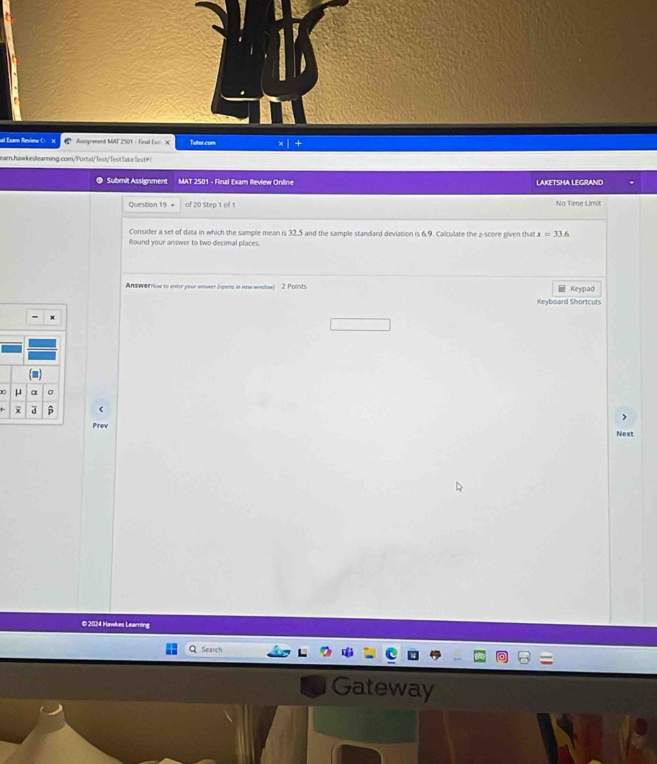 al Exam Review Assignment MAT 2501 - Final Ex X Tutor.com + 
earn.hawkeslearning.com/Portal/Test/TestTakeTest#! 
Submit Assignment MAT 2501 - Final Exam Review Online LAKETSHA LEGRAND 
Question 19 of 20 Step 1 of 1 No Time Limit 
Consider a set of data in which the sample mean is 32.5 and the sample standard deviation is 6.9. Calculate the z-score given that x=33.6
Round your answer to two decimal places. 
Answor How to enter your answer (opens in new window) 2 Points Keypad 
Keyboard Shortcuts 
- ×
μ α 。 
ā β
Prev 
Next 
© 2024 Hawkes Learning 
Search 
Gateway