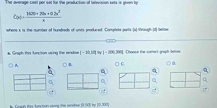 The average cost per set for the production of television sets is given by
overline C(x)= (1620+20x+0.2x^2)/x 
where x is the number of hundreds of units produced. Complete parts (a) through (d) below.
a. Graph this function using the window [-10,10] by [-200,300] Choose the correct graph below.
A.
B.
C.
D.
B
b. Graph this function using the window [0,50] by [0.300]