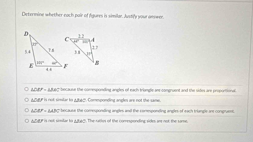 Determine whether each pair of figures is similar. Justify your answer.
△ DEFsim △ BAC because the corresponding angles of each triangle are congruent and the sides are proportional.
△ DEF is not similar to △ BAC Corresponding angles are not the same.
△ DEFsim △ ABC because the corresponding angles and the corresponding angles of each triangle are congruent.
△ DEF is not similar to △ BAC. The ratios of the corresponding sides are not the same.