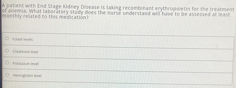 A patient with End Stage Kidney Disease is taking recombinant erythropoietin for the treatment
of anemia. What laboratory study does the nurse understand will have to be assessed at least
monthly related to this medication?
Folate levels
Creatinine level
Potassium level
Hemoglobin level