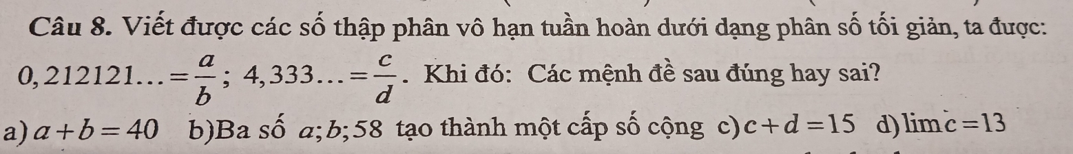 Viết được các số thập phân vô hạn tuần hoàn dưới dạng phân số tối giản, ta được:
0,212121...= a/b ;4,333...= c/d . Khi đó: Các mệnh đề sau đúng hay sai?
a) a+b=40 b)Ba số a; b; 58 tạo thành một cấp số cộng c) c+d=15 d) limlimits c=13