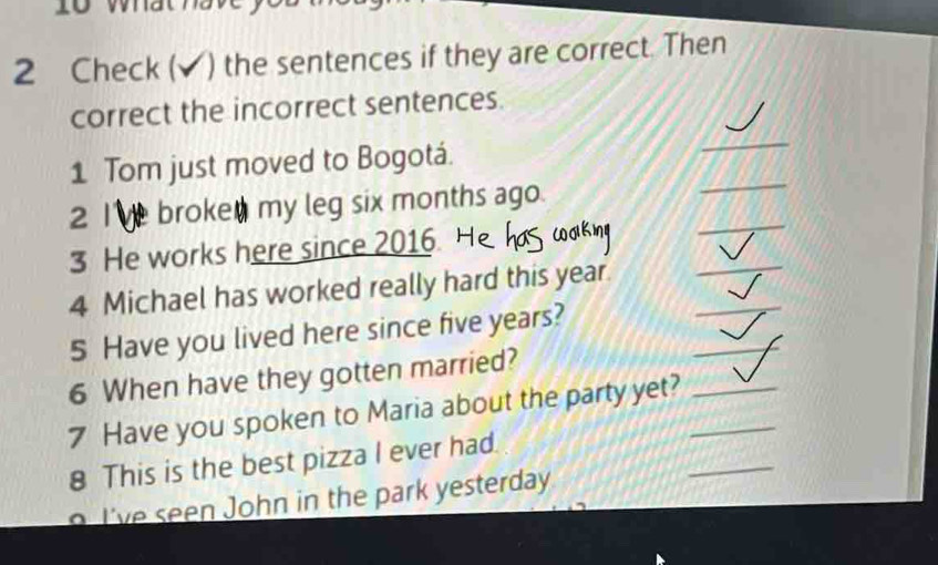 Check( ) the sentences if they are correct. Then 
correct the incorrect sentences. 
1 Tom just moved to Bogotá. 
_ 
_ 
2 l broke my leg six months ago. 
_ 
_ 
3 He works here since 2016. 
_ 
4 Michael has worked really hard this year. 
_ 
5 Have you lived here since five years? 
6 When have they gotten married? 
7 Have you spoken to Maria about the party yet?__ 
8 This is the best pizza I ever had. 
o I've seen John in the park yesterday 
_