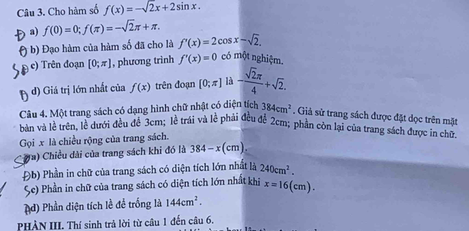 Cho hàm số f(x)=-sqrt(2)x+2sin x. 
a) f(0)=0; f(π )=-sqrt(2)π +π. 
b) Đạo hàm của hàm số đã cho là f'(x)=2cos x-sqrt(2). 
c) Trên đoạn [0;π ] , phương trình f'(x)=0 có một nghiệm. 
d) Giá trị lớn nhất của f(x) trên đoạn [0;π ] là - sqrt(2)π /4 +sqrt(2). 
Câu 4. Một trang sách có dạng hình chữ nhật có diện tích 384cm^2. Giả sử trang sách được đặt dọc trên mặt 
bàn và lề trên, lề dưới đều để 3cm; lề trái và lề phải đều để 2cm; phần còn lại của trang sách được in chữ. 
Gọi x là chiều rộng của trang sách. 
Ta) Chiều dài của trang sách khi đó là 384-x(cm). 
Đb) Phần in chữ của trang sách có diện tích lớn nhất là 240cm^2. 
Sc) Phần in chữ của trang sách có diện tích lớn nhất khi x=16( (cm)
d) Phần diện tích lề để trống là 144cm^2. 
PHÀN III. Thí sinh trả lời từ câu 1 đến câu 6.