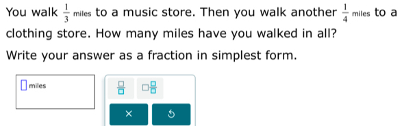 You walk  1/3  miles to a music store. Then you walk another  1/4  miles to a 
clothing store. How many miles have you walked in all? 
Write your answer as a fraction in simplest form.
miles  □ /□   □  □ /□  
×