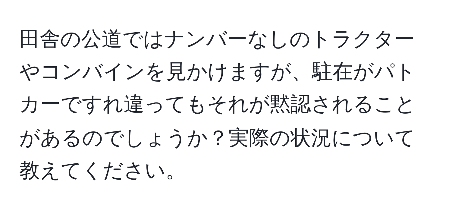 田舎の公道ではナンバーなしのトラクターやコンバインを見かけますが、駐在がパトカーですれ違ってもそれが黙認されることがあるのでしょうか？実際の状況について教えてください。