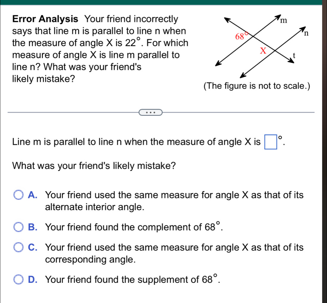 Error Analysis Your friend incorrectly
says that line m is parallel to line n when
the measure of angle X is 22°. For which
measure of angle X is line m parallel to
line n? What was your friend's
likely mistake?
(The figure is not to scale.)
Line m is parallel to line n when the measure of angle X is □°.
What was your friend's likely mistake?
A. Your friend used the same measure for angle X as that of its
alternate interior angle.
B. Your friend found the complement of 68°.
C. Your friend used the same measure for angle X as that of its
corresponding angle.
D. Your friend found the supplement of 68°.