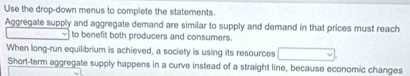 Use the drop-down menus to complete the statements. 
Aggregate supply and aggregate demand are similar to supply and demand in that prices must reach 
to benefit both producers and consumers. 
When long-run equilibrium is achieved, a society is using its resources 
Short-term aggregate supply happens in a curve instead of a straight line, because economic changes