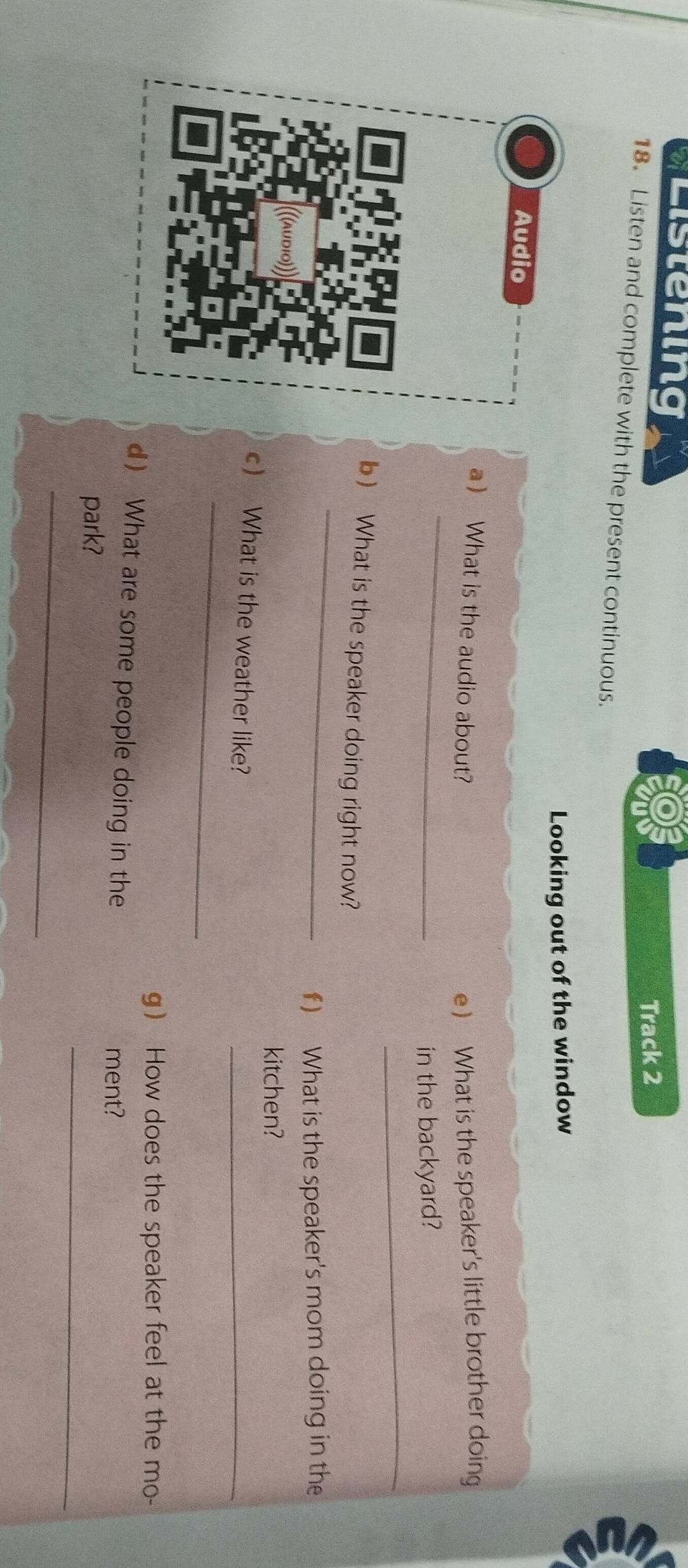 Listening 
Track 2 
18. Listen and complete with the present continuous. 
Looking out of the window 
Audio 
_ 
a  What is the audio about? e ) What is the speaker's little brother doing 
in the backyard? 
_ 
_ 
b) What is the speaker doing right now? 
f) What is the speaker's mom doing in the 
kitchen? 
_ 
c What is the weather like? 
_ 
g How does the speaker feel at the mo- 
d What are some people doing in the 
ment? 
_ 
park? 
_