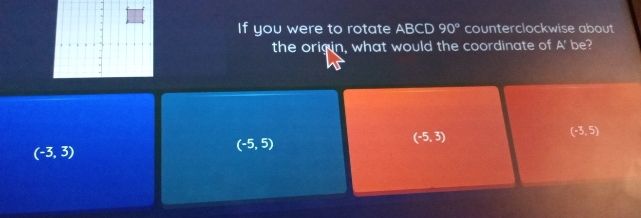 If you were to rotate ABCD 90° counterclockwise about
the origin, what would the coordinate of A' be?
(-5,3)
(-3,5)
(-3,3)
(-5,5)