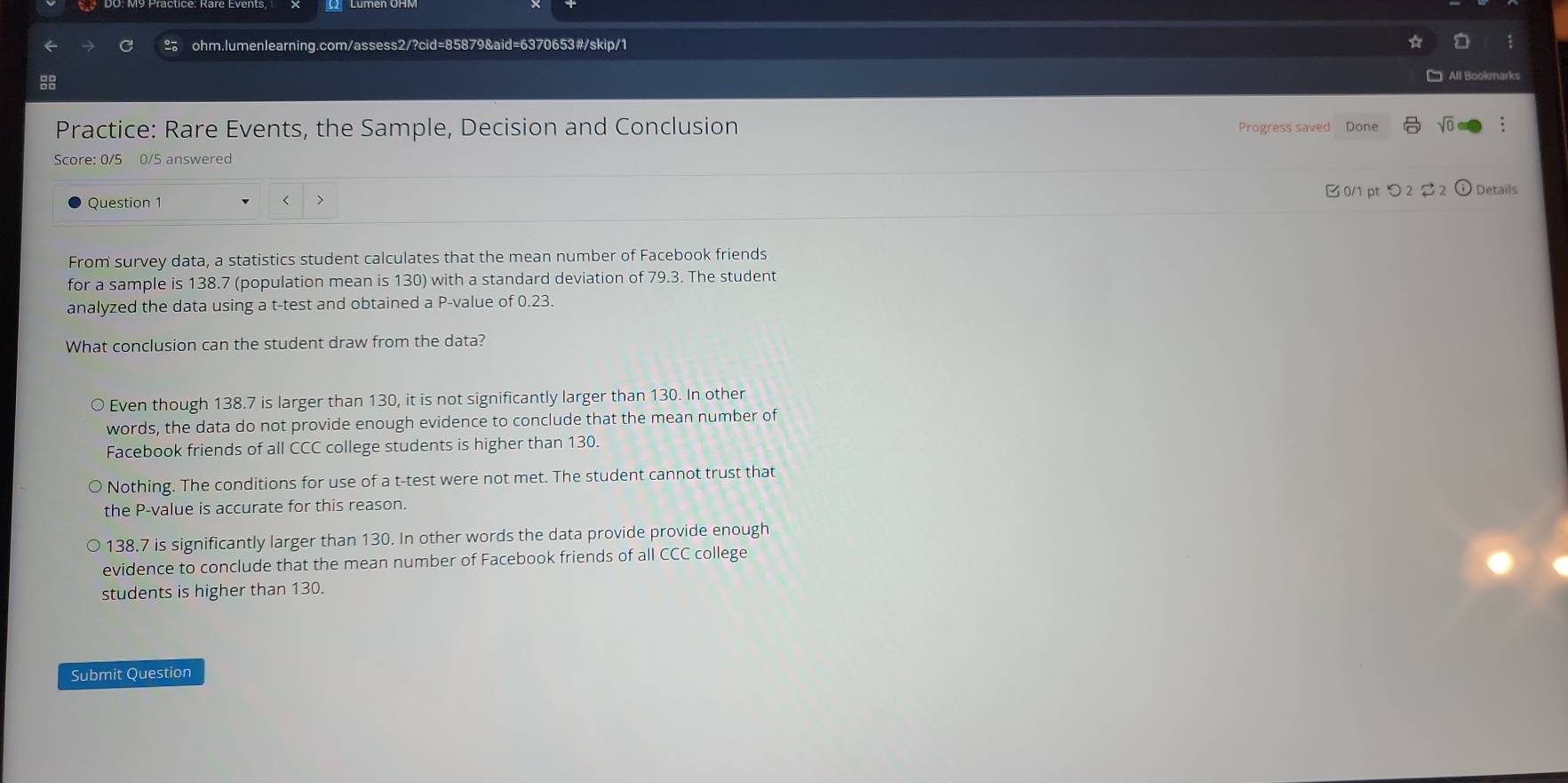 Practice: Rare Events, the Sample, Decision and Conclusion Progress saved Done
Score: 0/5 0/5 answered
Question 1 < 7 B 0/1 ptつ 2 2 ) Details
From survey data, a statistics student calculates that the mean number of Facebook friends
for a sample is 138.7 (population mean is 130) with a standard deviation of 79.3. The student
analyzed the data using a t -test and obtained a P -value of 0.23.
What conclusion can the student draw from the data?
Even though 138.7 is larger than 130, it is not significantly larger than 130. In other
words, the data do not provide enough evidence to conclude that the mean number of
Facebook friends of all CCC college students is higher than 130.
Nothing. The conditions for use of a t-test were not met. The student cannot trust that
the P -value is accurate for this reason.
138.7 is significantly larger than 130. In other words the data provide provide enough
evidence to conclude that the mean number of Facebook friends of all CCC college
students is higher than 130.
Submit Question