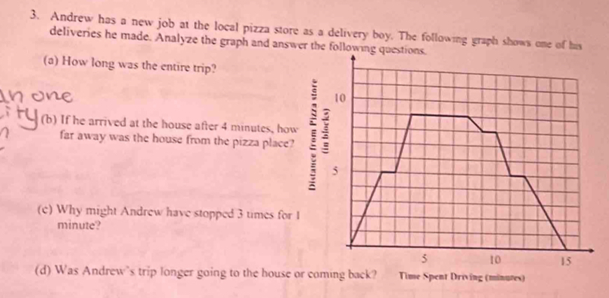 Andrew has a new job at the local pizza store as a delivery boy. The following graph shows one of his 
deliveries he made. Analyze the graph and answer the following questions. 
(a) How long was the entire trip? 
10 
(b) If he arrived at the house after 4 minutes, how 
far away was the house from the pizza place?
5
(c) Why might Andrew have stopped 3 times for I
minute?
5 10 15
(d) Was Andrew’s trip longer going to the house or coming back? Time Spent Driving (minutes)