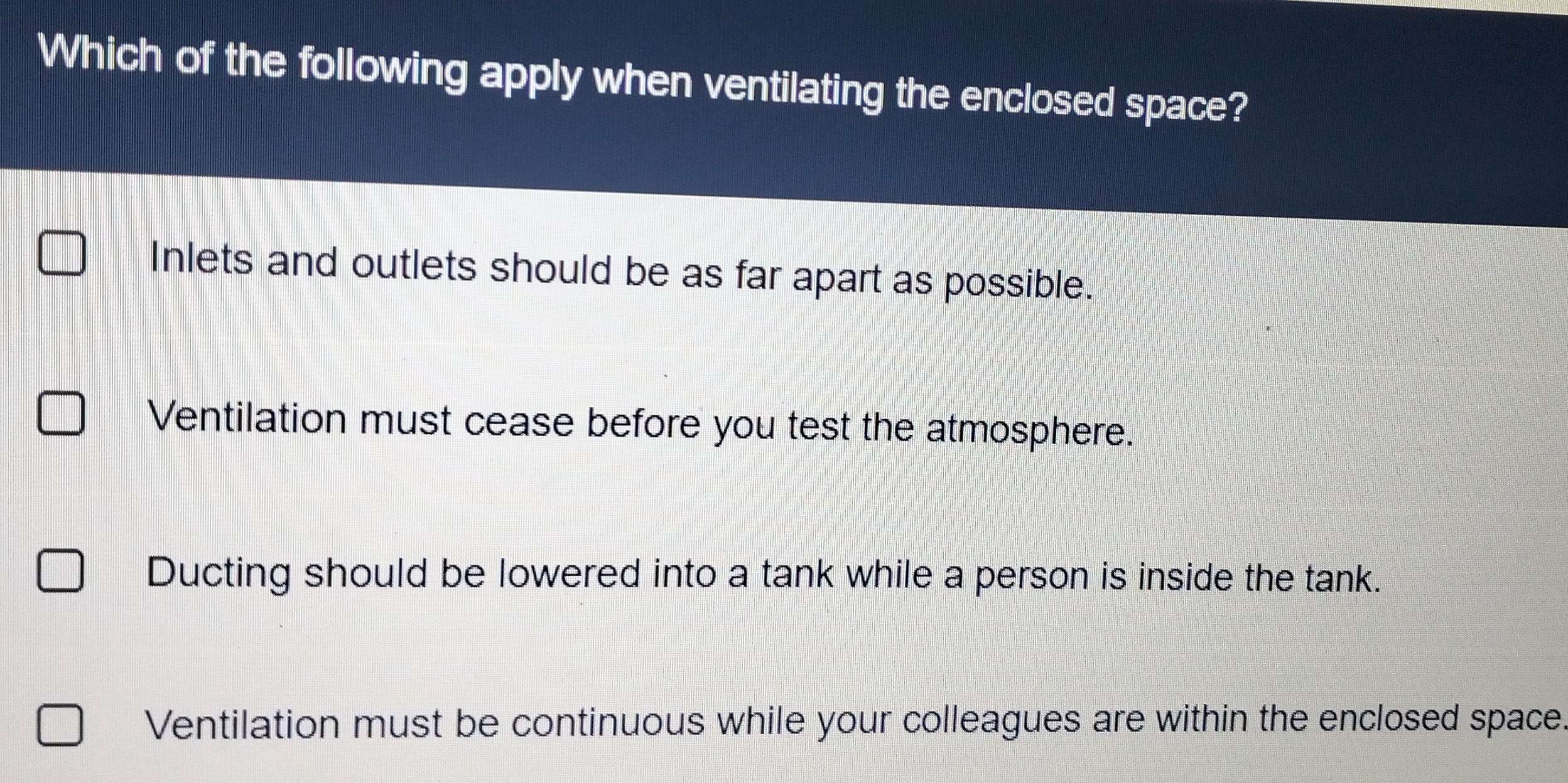 Which of the following apply when ventilating the enclosed space?
Inlets and outlets should be as far apart as possible.
Ventilation must cease before you test the atmosphere.
Ducting should be lowered into a tank while a person is inside the tank.
Ventilation must be continuous while your colleagues are within the enclosed space.