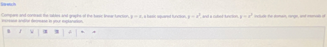 Stretch
Compare and contrast the tables and graphs of the basic linear function. y=x , a basic squared function. y=x^2 , and a cubed function, y=x^3 Include the domain, range, and intervals of
increase and/or decrease in your explanation,
B I √ +