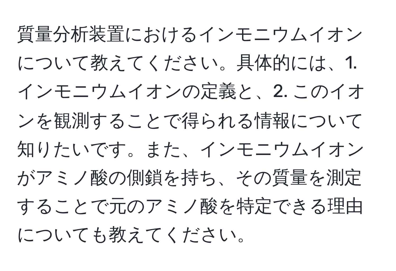 質量分析装置におけるインモニウムイオンについて教えてください。具体的には、1. インモニウムイオンの定義と、2. このイオンを観測することで得られる情報について知りたいです。また、インモニウムイオンがアミノ酸の側鎖を持ち、その質量を測定することで元のアミノ酸を特定できる理由についても教えてください。