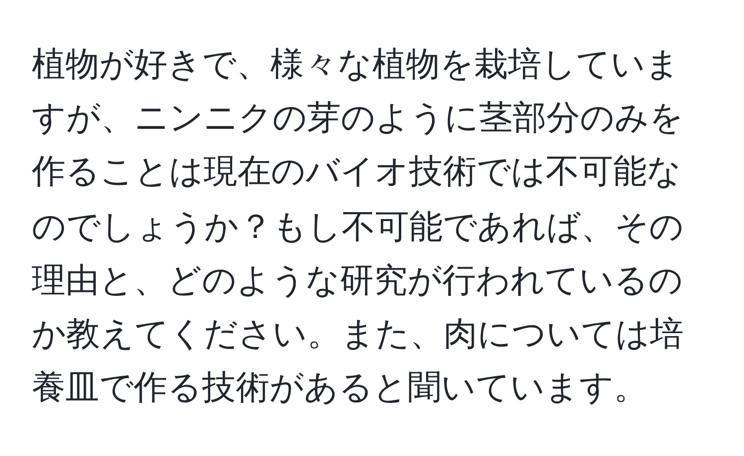 植物が好きで、様々な植物を栽培していますが、ニンニクの芽のように茎部分のみを作ることは現在のバイオ技術では不可能なのでしょうか？もし不可能であれば、その理由と、どのような研究が行われているのか教えてください。また、肉については培養皿で作る技術があると聞いています。