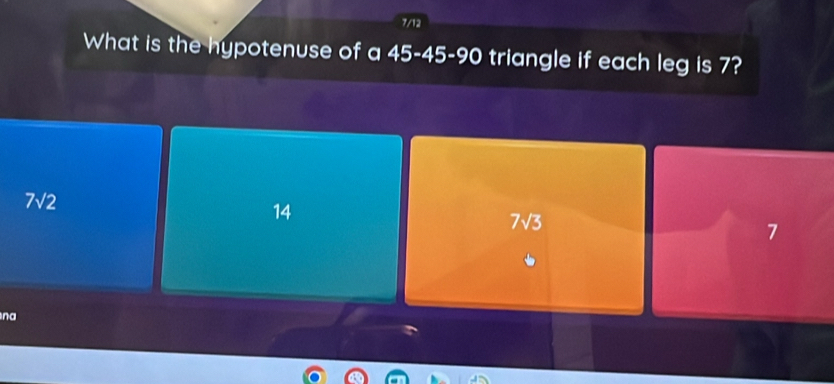 7/12
What is the hypotenuse of a 45 - 45 - 90 triangle if each leg is 7?
7sqrt(2)
14
7sqrt(3)
7
na