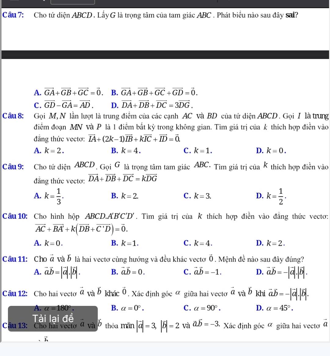 Cho tứ diện ABCD . LấyG là trọng tâm của tam giác ABC . Phát biểu nào sau đây sai?
A. vector GA+vector GB+vector GC=vector 0. B. vector GA+vector GB+vector GC+vector GD=vector 0.
C. vector GD-vector GA=vector AD. D. vector DA+vector DB+vector DC=3vector DG.
Câu  8: Gọi M, N lần lượt là trung điểm của các cạnh AC và BD của tứ diện ABCD . Gọi I là trung
điểm đoạn MN và P là 1 điểm bất kỳ trong không gian. Tìm giá trị của k thích hợp điền vào
đẳng thức vectơ: vector IA+(2k-1)vector IB+kvector IC+vector ID=vector 0.
A. k=2. B. k=4. C. k=1. D. k=0.
Câu 9: Cho tứ diện ABCD . Gọi G là trọng tâm tam giác ABC. Tìm giá trị của k thích hợp điền vào
đẳng thức vectơ: vector DA+vector DB+vector DC=kvector DG
A. k= 1/3 . k= 1/2 .
B. k=2. C. k=3. D.
Câu 10: Cho hình hộp ABCD.. A'B'C'D'. Tìm giá trị của k thích hợp điền vào đẳng thức vectơ:
vector AC+vector BA'+k(vector DB+vector C'D)=vector 0.
A. k=0. B. k=1. C. k=4. D. k=2.
Câu 11: Cho vector a và b là hai vectơ cùng hướng và đều khác vectơ vector 0. Mệnh đề nào sau đây đúng?
A. vector a.vector b=|vector a|.|vector b|. B. vector a.vector b=0. C. vector a.vector b=-1. D. vector a.vector b=-|vector a|.|vector b|.
Câu 12: Cho hai vecto vector a và vector b khác vector 0. Xác định góc α giữa hai vectơ vector a và vector b khi vector a.vector b=-|vector a|.|vector b|.
B.
A. alpha =180°. alpha =0°. C. alpha =90°. D. alpha =45°.
Tài lai đề
Câu 13: Cho hai vecto a và vector b thỏa mãn |vector a|=3,|vector b|=2 và vector a.vector b=-3 · Xác định gicalpha giữa hai vectơ vector a