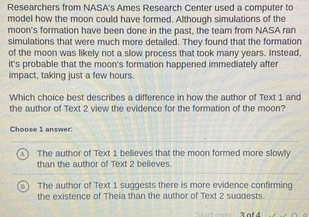 Researchers from NASA's Ames Research Center used a computer to
model how the moon could have formed. Although simulations of the
moon's formation have been done in the past, the team from NASA ran
simulations that were much more detailed. They found that the formation
of the moon was likely not a slow process that took many years. Instead,
it's probable that the moon's formation happened immediately after
impact, taking just a few hours.
Which choice best describes a difference in how the author of Text 1 and
the author of Text 2 view the evidence for the formation of the moon?
Choose 1 answer:
The author of Text 1 believes that the moon formed more slowly
than the author of Text 2 believes.
The author of Text 1 suggests there is more evidence confirming
the existence of Theia than the author of Text 2 suddests.
3 of 4