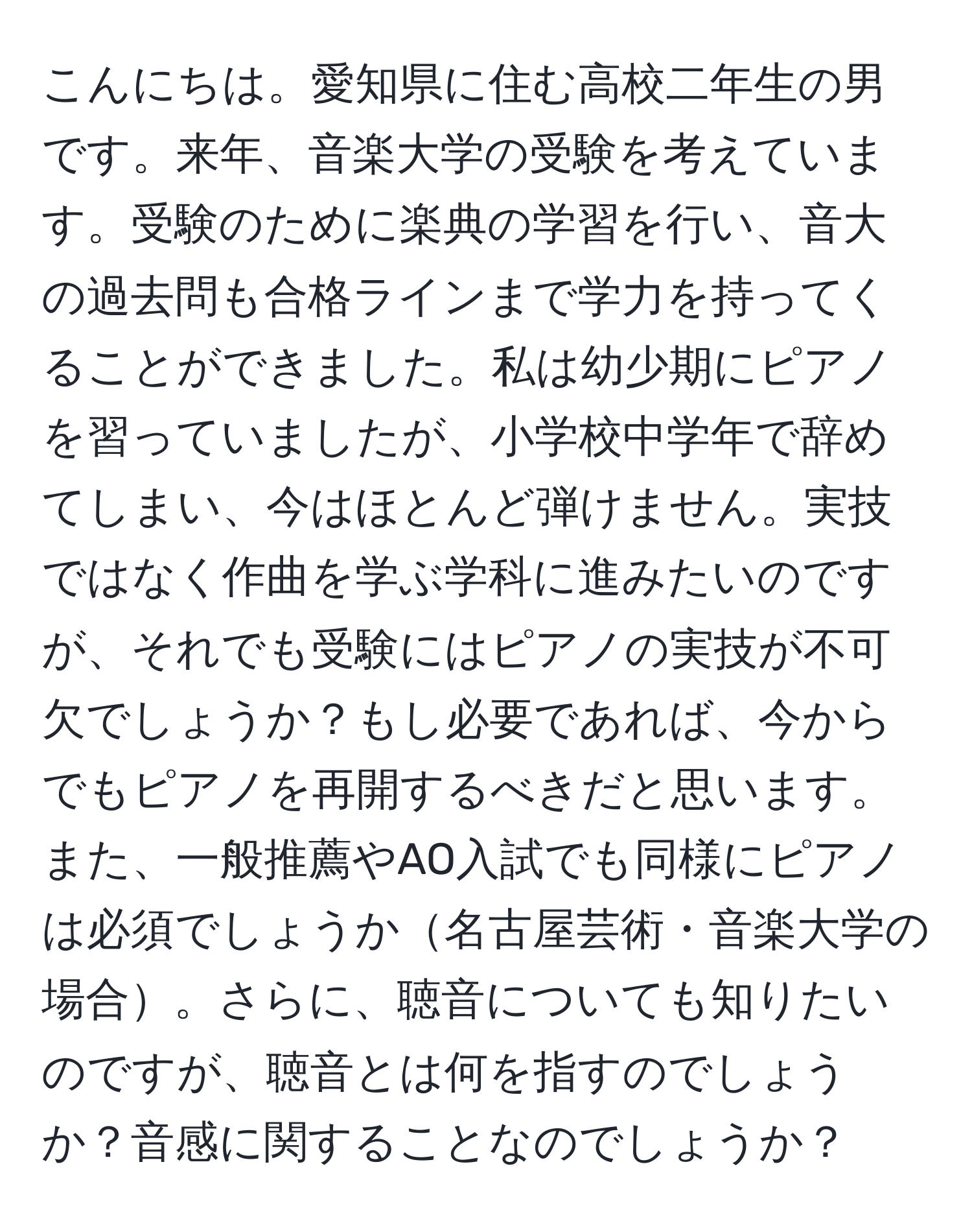 こんにちは。愛知県に住む高校二年生の男です。来年、音楽大学の受験を考えています。受験のために楽典の学習を行い、音大の過去問も合格ラインまで学力を持ってくることができました。私は幼少期にピアノを習っていましたが、小学校中学年で辞めてしまい、今はほとんど弾けません。実技ではなく作曲を学ぶ学科に進みたいのですが、それでも受験にはピアノの実技が不可欠でしょうか？もし必要であれば、今からでもピアノを再開するべきだと思います。また、一般推薦やAO入試でも同様にピアノは必須でしょうか名古屋芸術・音楽大学の場合。さらに、聴音についても知りたいのですが、聴音とは何を指すのでしょうか？音感に関することなのでしょうか？