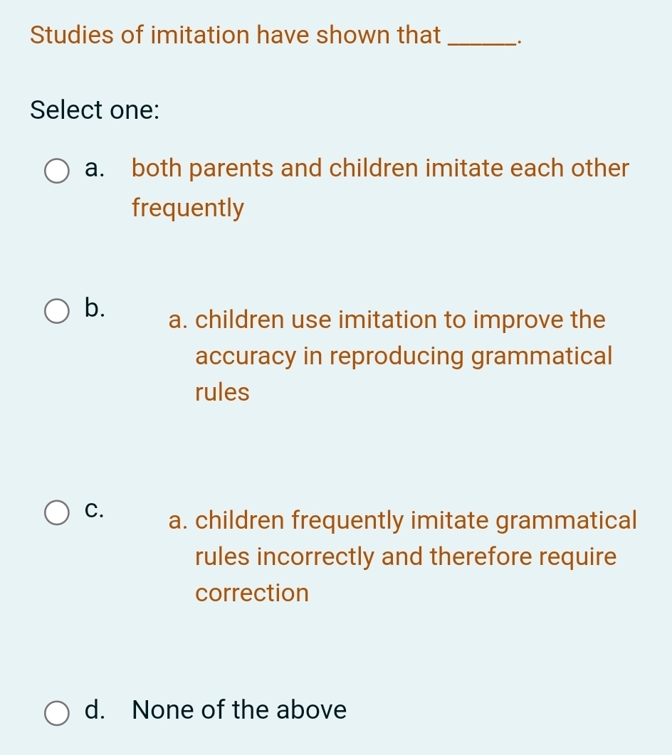 Studies of imitation have shown that_
.
Select one:
a. both parents and children imitate each other
frequently
b. a. children use imitation to improve the
accuracy in reproducing grammatical
rules
C. a. children frequently imitate grammatical
rules incorrectly and therefore require
correction
d. None of the above