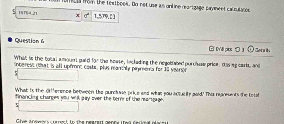 formula from the textbook. Do not use an online mortgage payment calculator, 
15794.21 × 0^4 1,579.03 
Question 6 [ 0/8 pts つ 3 ① Details 
What is the total amount paid for the house, including the negotiated purchase price, closing costs, and 
interest (that is all upfront costs, plus monthly payments for 30 years)?
$□
What is the difference between the purchase price and what you actually paid? This represents the total 
financing charges you will pay over the term of the mortgage.
$□
Give answers correct to the nearest penny (two decimal places)