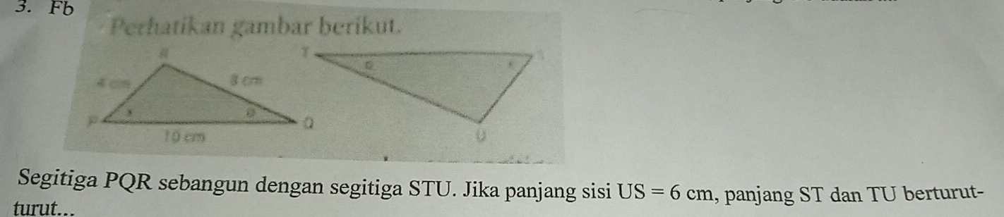 Fb 
Perhatíkan gambar beríkut. 
Segitiga PQR sebangun dengan segitiga STU. Jika panjang sisi US=6cm
turut... , panjang ST dan TU berturut-