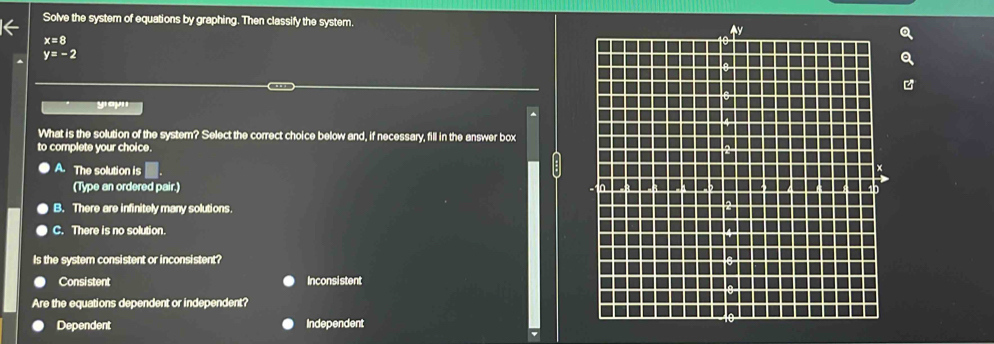 Solve the system of equations by graphing. Then classify the system.
x=8
y=-2
yapn
What is the solution of the system? Select the correct choice below and, if necessary, fill in the answer box
to complete your choice.
A. The solution is □. 
(Type an ordered pair.)
B. There are infinitely many solutions.
C. There is no solution.
Is the system consistent or inconsistent?
Consistent Inconsistent
Are the equations dependent or independent?
Dependent Independent