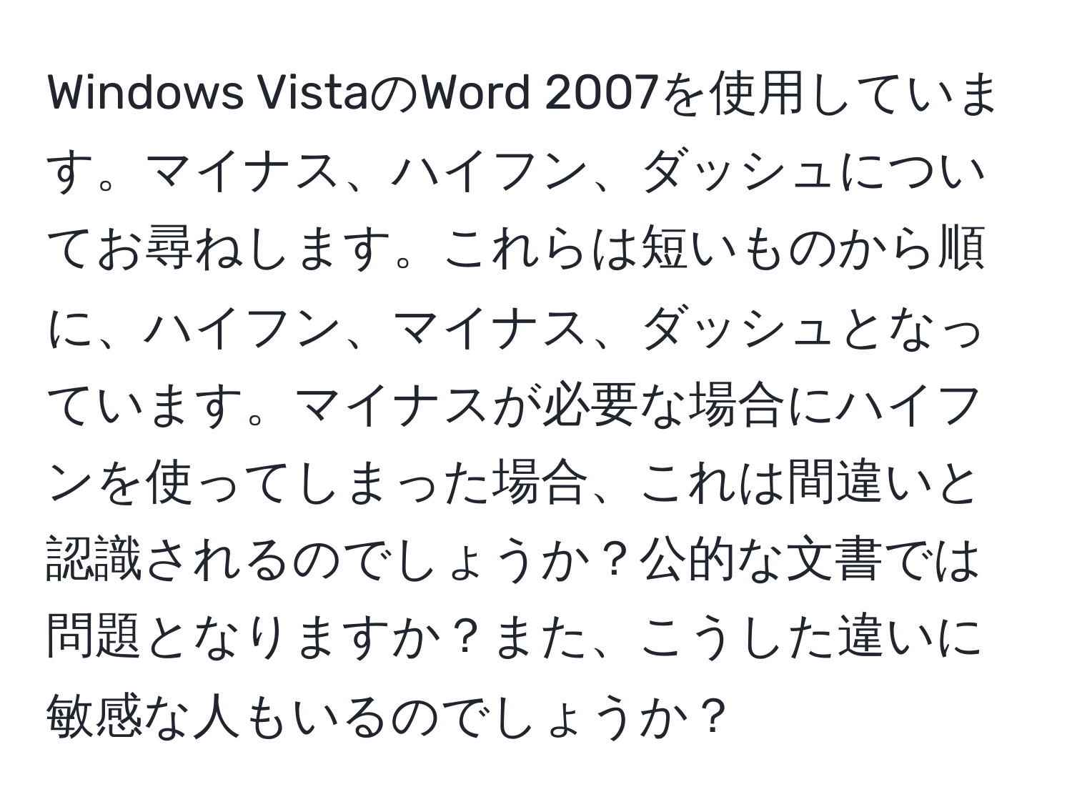 Windows VistaのWord 2007を使用しています。マイナス、ハイフン、ダッシュについてお尋ねします。これらは短いものから順に、ハイフン、マイナス、ダッシュとなっています。マイナスが必要な場合にハイフンを使ってしまった場合、これは間違いと認識されるのでしょうか？公的な文書では問題となりますか？また、こうした違いに敏感な人もいるのでしょうか？