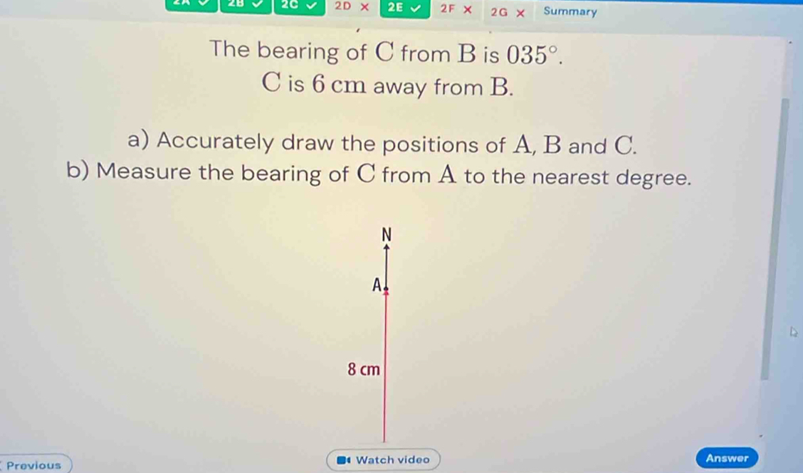 2C 2D* 2E 2F × 2G Summary 
The bearing of C from B is 035°.
C is 6 cm away from B. 
a) Accurately draw the positions of A, B and C. 
b) Measure the bearing of C from A to the nearest degree. 
N 
A 
D
8 cm
Previous Watch video 
Answer