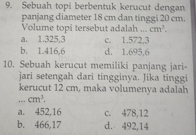 Sebuah topi berbentuk kerucut dengan
panjang diameter 18 cm dan tinggi 20 cm.
Volume topi tersebut adalah _ cm^3.
a. 1.325,3 c. 1.572,3
b. 1.416,6 d. 1.695, 6
10. Sebuah kerucut memiliki panjang jari-
jari setengah dari tingginya. Jika tinggi
kerucut 12 cm, maka volumenya adalah
._ cm^3.
a. 452,16 c. 478,12
b. 466, 17 d. 492,14