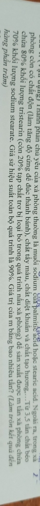 rưựng) Thành phần chủ yêu của xà phòng thường là muối sodium của palmitic acid hoặc stearic acid. Ngoài ra, trong xã 2 
phòng còn có chất độn (làm tăng độ cứng đề đúc thành bánh), chất tây màu, chất diệt khuẩn và chất tạo hương....Từ 3,5 tấn chất béo 
chứa 80% khối lượng tristearin (còn 20% tạp chất trợ bị loại bỏ trong quá trình nầu xà phòng) đễ sản xuất được m tấn xà phòng chứa
70% khối lượng sodium stearate. Giả sử hiệu suất toàn bộ quá trình là 90%. Giá trị của m bảng bao nhiêu tần? (Làm tròn kết quả đến 
hàng phần trăm)