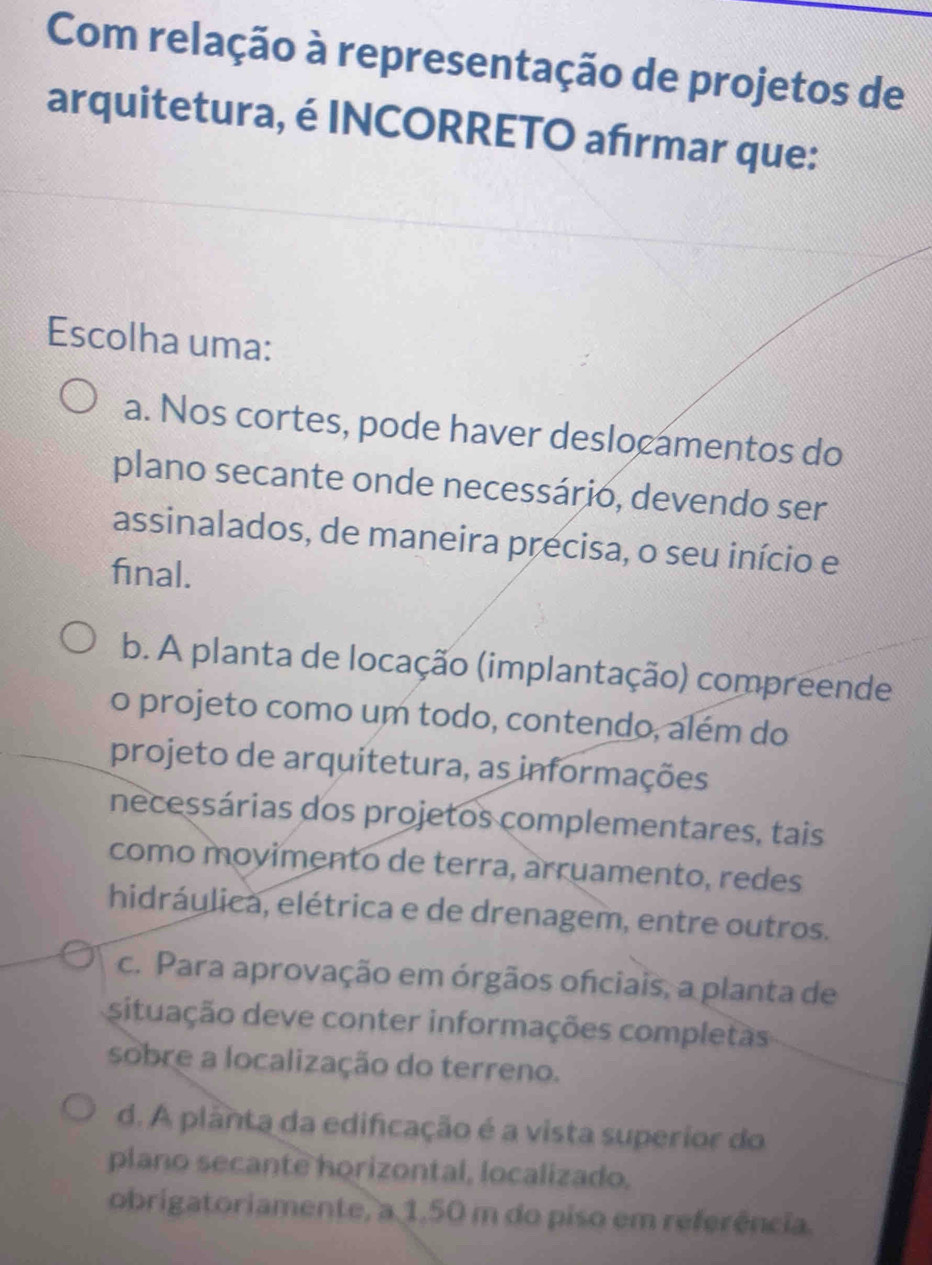 Com relação à representação de projetos de
arquitetura, é INCORRETO afırmar que:
Escolha uma:
a. Nos cortes, pode haver deslocamentos do
plano secante onde necessário, devendo ser
assinalados, de maneira precisa, o seu início e
final.
b. A planta de locação (implantação) compreende
o projeto como um todo, contendo, além do
projeto de arquitetura, as informações
necessárias dos projetos complementares, tais
como movimento de terra, arruamento, redes
hidráulica, elétrica e de drenagem, entre outros.
c. Para aprovação em órgãos ofciais, a planta de
situação deve conter informações completas
sobre a localização do terreno.
d. A planta da edificação é a vista superior do
plano secante horizontal, localizado.
obrigatoriamente, a 1,50 m do piso em referência.