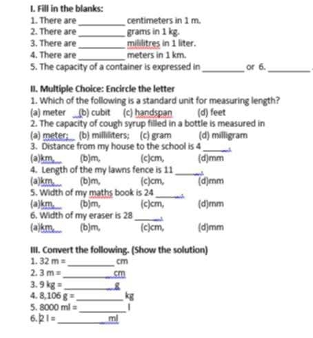 Fill in the blanks:
1. There are_ centimeters in 1 m.
2. There are _ grams in 1 kg.
3. There are_ mililitres in 1 liter.
4. There are _meters in 1 km.
5. The capacity of a container is expressed in _or 6._
II. Multiple Choice: Encircle the letter
1. Which of the following is a standard unit for measuring length?
(a) meter (b) cubit (c) handspan (d) feet
2. The capacity of cough syrup filled in a bottle is measured in
(a) meter; (b) milliliters; (c) gram (d) milligram
3. Distance from my house to the school is 4 _
(a) km,___ (b) m, (c) cm, (d) mm
4. Length of the my lawns fence is 11 _
(a) km,_ (b) m, (c) cm, (d) mm
5. Width of my maths book is 24 _
(a) km,___ (b) m, (c) cm, (d) mm
6. Width of my eraser is 28 _ v
(a) km,__ (b) m, (c) cm, (d) mm
III. Convert the following. (Show the solution)
1. 32m= _  cm
2. 3m= _  cm
3. 9kg= _ g
4. 8.106g= _ 
5. 8000ml= _
6. |2|= _ mi